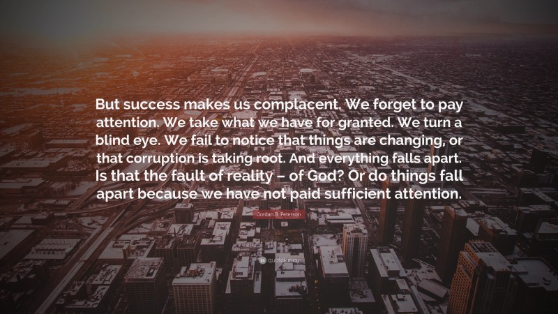 Jordan B. Peterson Quote: “But success makes us complacent. We forget to pay attention. We take what we have for granted. We turn a blind eye. We fail to notice that things are changing, or that corruption is taking root. And everything falls apart. Is that the fault of reality – of God? Or do things fall apart because we have not paid sufficient attention.”