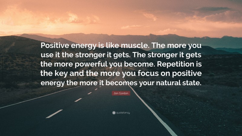 Jon Gordon Quote: “Positive energy is like muscle. The more you use it the stronger it gets. The stronger it gets the more powerful you become. Repetition is the key and the more you focus on positive energy the more it becomes your natural state.”