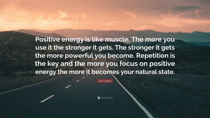 Jon Gordon Quote: “Positive energy is like muscle. The more you use it the stronger it gets. The stronger it gets the more powerful you become. Repetition is the key and the more you focus on positive energy the more it becomes your natural state.”