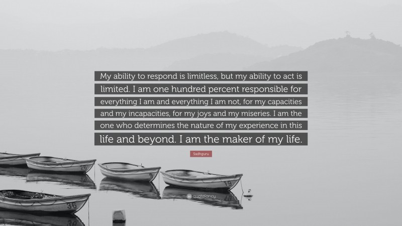 Sadhguru Quote: “My ability to respond is limitless, but my ability to act is limited. I am one hundred percent responsible for everything I am and everything I am not, for my capacities and my incapacities, for my joys and my miseries. I am the one who determines the nature of my experience in this life and beyond. I am the maker of my life.”