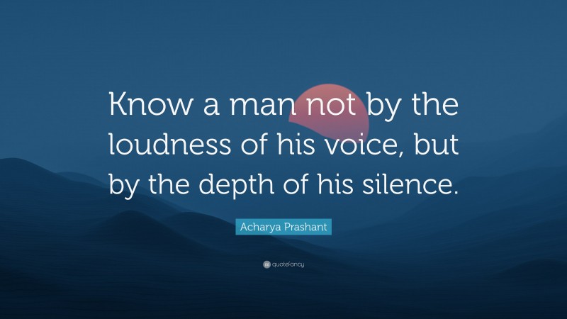Acharya Prashant Quote: “Know a man not by the loudness of his voice, but by the depth of his silence.”
