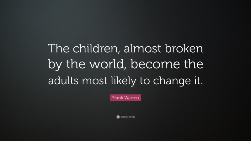 Frank Warren Quote: “The children, almost broken by the world, become the adults most likely to change it.”