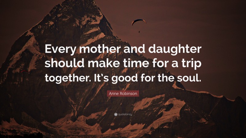Anne Robinson Quote: “Every mother and daughter should make time for a trip together. It’s good for the soul.”