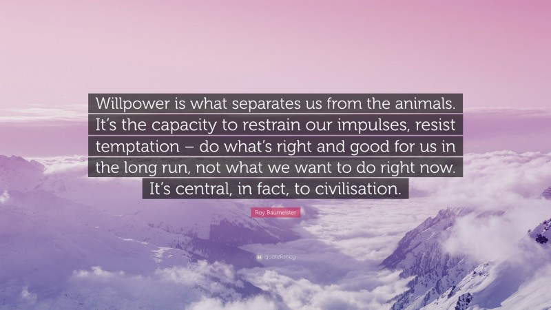 Roy Baumeister Quote: “Willpower is what separates us from the animals. It’s the capacity to restrain our impulses, resist temptation – do what’s right and good for us in the long run, not what we want to do right now. It’s central, in fact, to civilisation.”