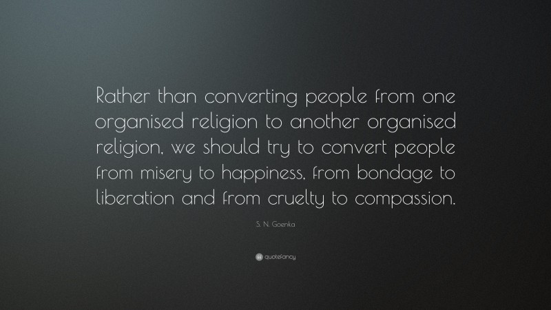 S. N. Goenka Quote: “Rather than converting people from one organised religion to another organised religion, we should try to convert people from misery to happiness, from bondage to liberation and from cruelty to compassion.”