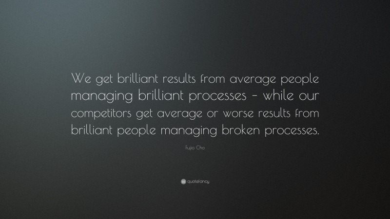 Fujio Cho Quote: “We get brilliant results from average people managing brilliant processes – while our competitors get average or worse results from brilliant people managing broken processes.”