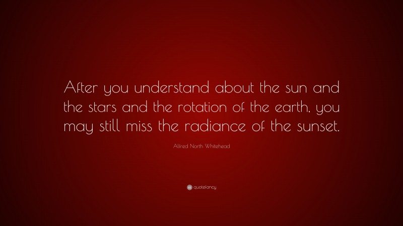 Alfred North Whitehead Quote: “After you understand about the sun and the stars and the rotation of the earth, you may still miss the radiance of the sunset.”