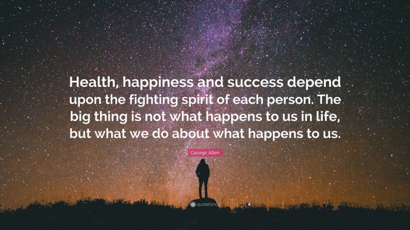 George Allen Quote: “Health, happiness and success depend upon the fighting spirit of each person. The big thing is not what happens to us in life, but what we do about what happens to us.”