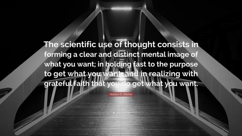 Wallace D. Wattles Quote: “The scientific use of thought consists in forming a clear and distinct mental image of what you want; in holding fast to the purpose to get what you want; and in realizing with grateful faith that you do get what you want.”