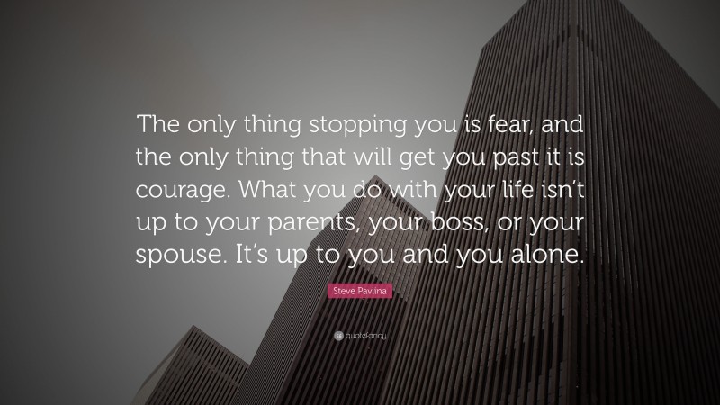 Steve Pavlina Quote: “The only thing stopping you is fear, and the only thing that will get you past it is courage. What you do with your life isn’t up to your parents, your boss, or your spouse. It’s up to you and you alone.”