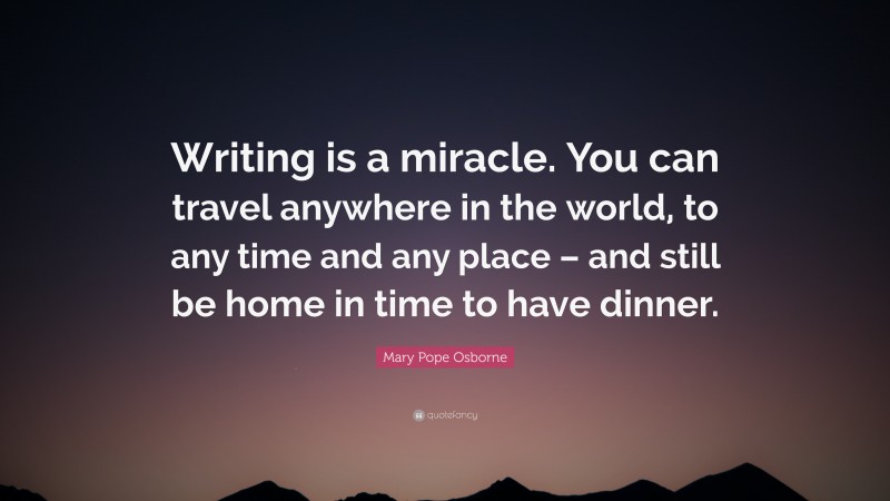 Mary Pope Osborne Quote: “Writing is a miracle. You can travel anywhere in the world, to any time and any place – and still be home in time to have dinner.”