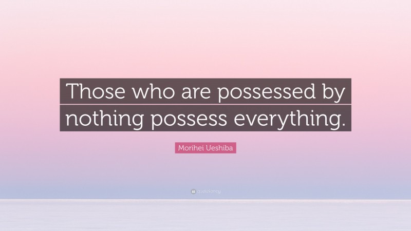 Morihei Ueshiba Quote: “Those who are possessed by nothing possess everything.”