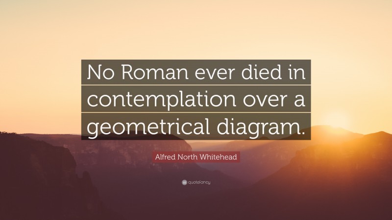 Alfred North Whitehead Quote: “No Roman ever died in contemplation over a geometrical diagram.”