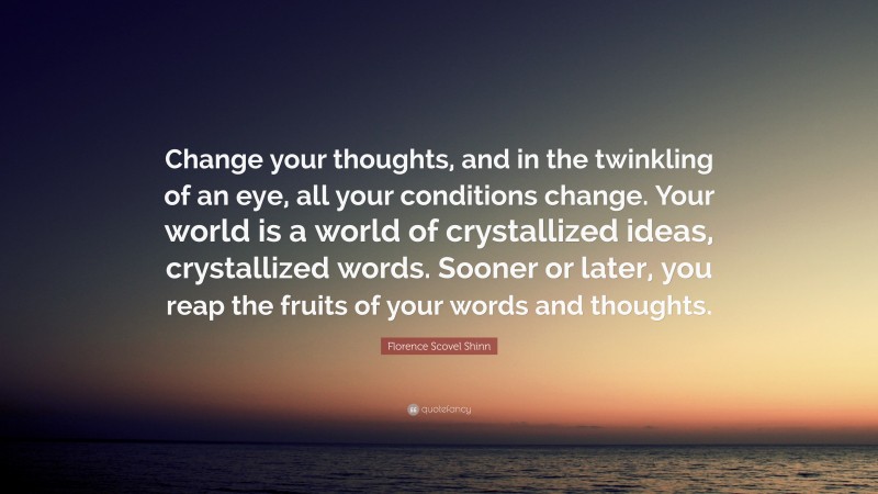 Florence Scovel Shinn Quote: “Change your thoughts, and in the twinkling of an eye, all your conditions change. Your world is a world of crystallized ideas, crystallized words. Sooner or later, you reap the fruits of your words and thoughts.”