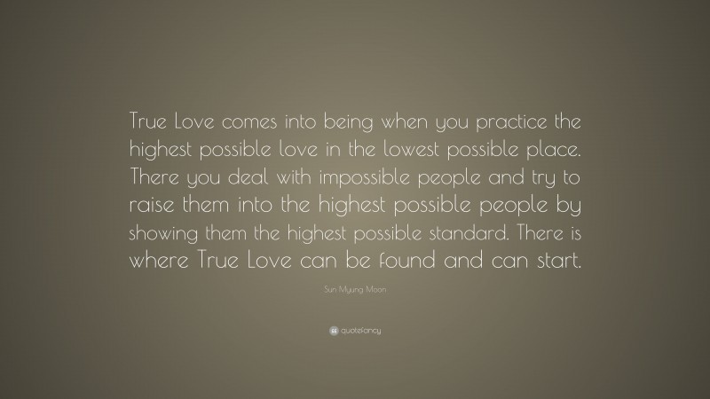 Sun Myung Moon Quote: “True Love comes into being when you practice the highest possible love in the lowest possible place. There you deal with impossible people and try to raise them into the highest possible people by showing them the highest possible standard. There is where True Love can be found and can start.”