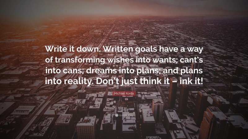 Michael Korda Quote: “Write it down. Written goals have a way of transforming wishes into wants; cant’s into cans; dreams into plans; and plans into reality. Don’t just think it – ink it!”