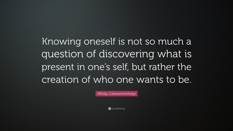 Mihaly Csikszentmihalyi Quote: “Knowing oneself is not so much a question of discovering what is present in one’s self, but rather the creation of who one wants to be.”