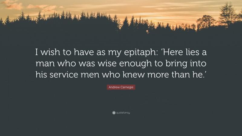Andrew Carnegie Quote: “I wish to have as my epitaph: ‘Here lies a man who was wise enough to bring into his service men who knew more than he.’”