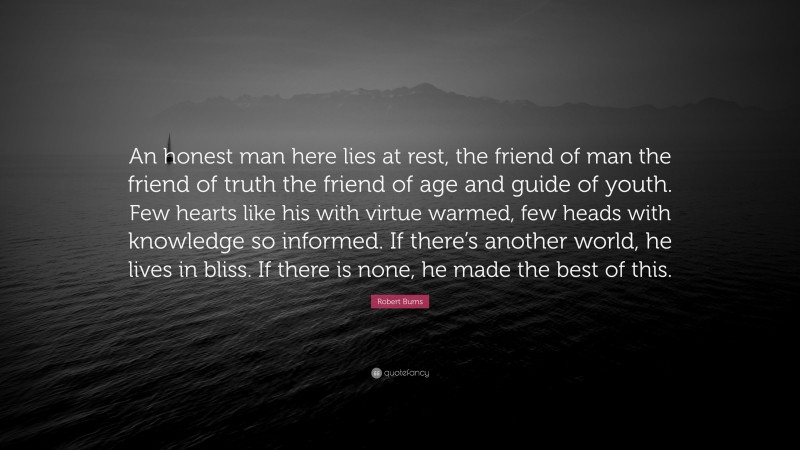 Robert Burns Quote: “An honest man here lies at rest, the friend of man the friend of truth the friend of age and guide of youth. Few hearts like his with virtue warmed, few heads with knowledge so informed. If there’s another world, he lives in bliss. If there is none, he made the best of this.”