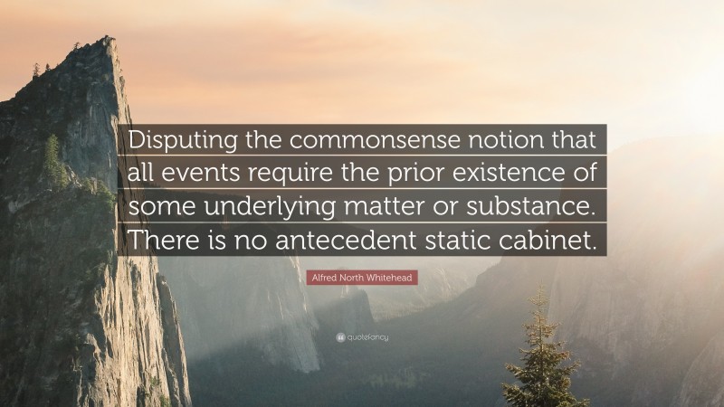 Alfred North Whitehead Quote: “Disputing the commonsense notion that all events require the prior existence of some underlying matter or substance. There is no antecedent static cabinet.”