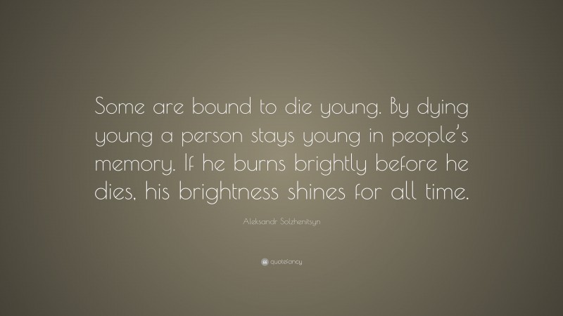 Aleksandr Solzhenitsyn Quote: “Some are bound to die young. By dying young a person stays young in people’s memory. If he burns brightly before he dies, his brightness shines for all time.”