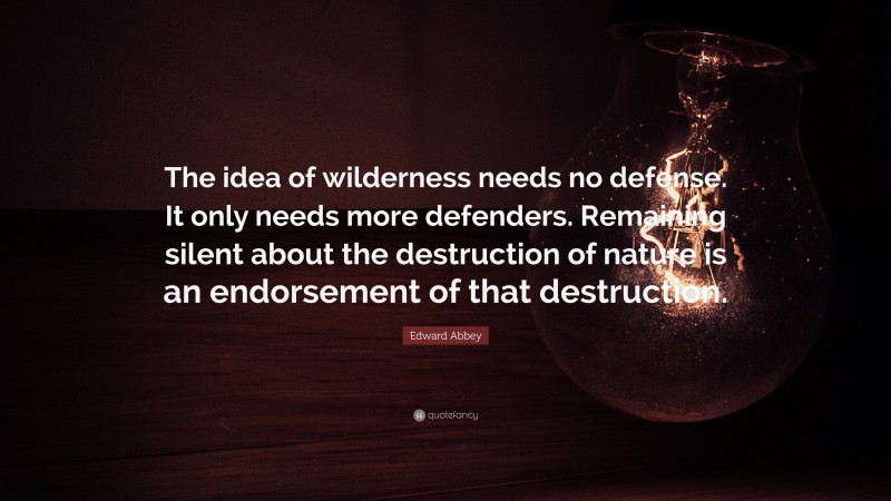 Edward Abbey Quote: “The idea of wilderness needs no defense. It only needs more defenders. Remaining silent about the destruction of nature is an endorsement of that destruction.”
