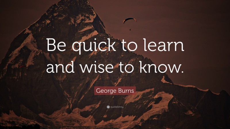 George Burns Quote: “Be quick to learn and wise to know.”