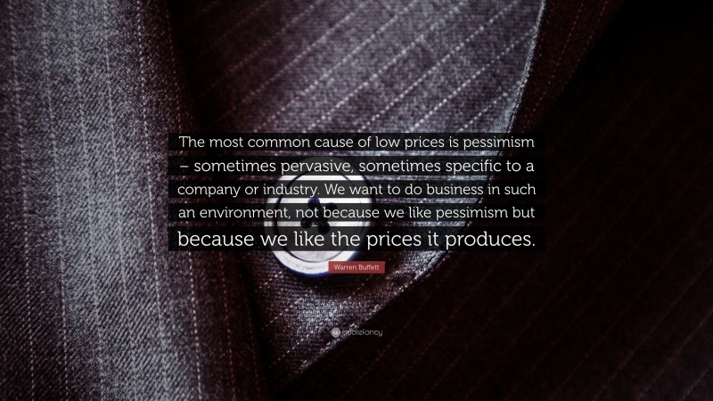 Warren Buffett Quote: “The most common cause of low prices is pessimism – sometimes pervasive, sometimes specific to a company or industry. We want to do business in such an environment, not because we like pessimism but because we like the prices it produces.”