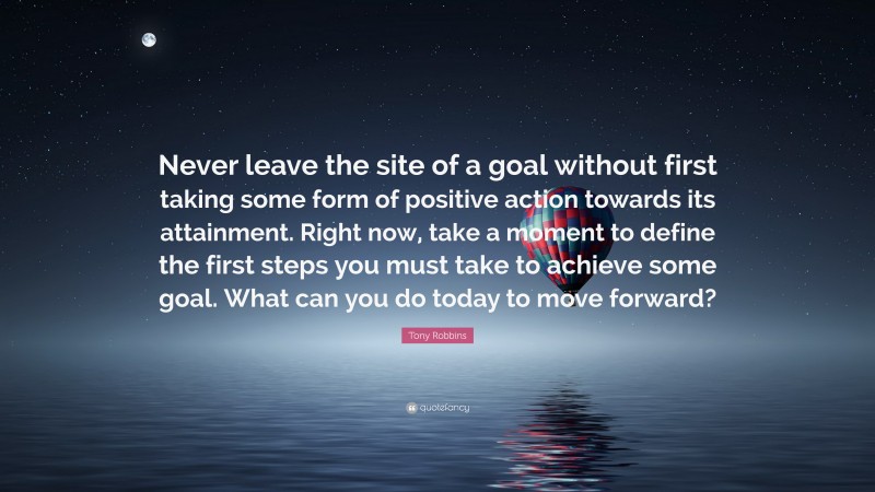 Tony Robbins Quote: “Never leave the site of a goal without first taking some form of positive action towards its attainment. Right now, take a moment to define the first steps you must take to achieve some goal. What can you do today to move forward?”