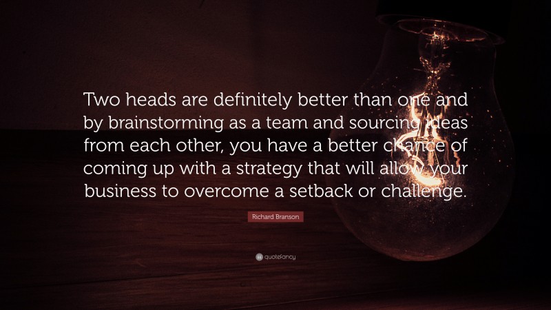 Richard Branson Quote: “Two heads are definitely better than one and by brainstorming as a team and sourcing ideas from each other, you have a better chance of coming up with a strategy that will allow your business to overcome a setback or challenge.”