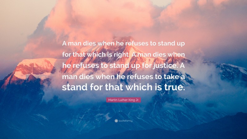 Martin Luther King Jr. Quote: “A man dies when he refuses to stand up for that which is right. A man dies when he refuses to stand up for justice. A man dies when he refuses to take a stand for that which is true.”