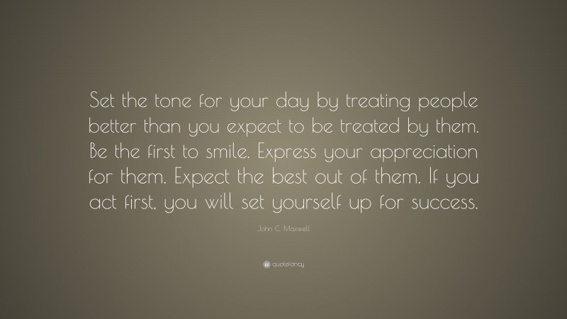 John C. Maxwell Quote: “Set the tone for your day by treating people better than you expect to be treated by them. Be the first to smile. Express your appreciation for them. Expect the best out of them. If you act first, you will set yourself up for success.”