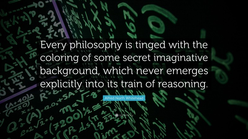 Alfred North Whitehead Quote: “Every philosophy is tinged with the coloring of some secret imaginative background, which never emerges explicitly into its train of reasoning.”
