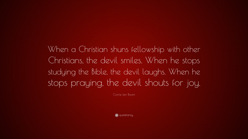 Corrie ten Boom Quote: “When a Christian shuns fellowship with other Christians, the devil smiles. When he stops studying the Bible, the devil laughs. When he stops praying, the devil shouts for joy.”