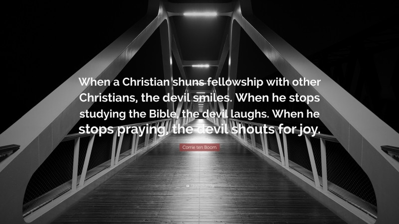Corrie ten Boom Quote: “When a Christian shuns fellowship with other Christians, the devil smiles. When he stops studying the Bible, the devil laughs. When he stops praying, the devil shouts for joy.”