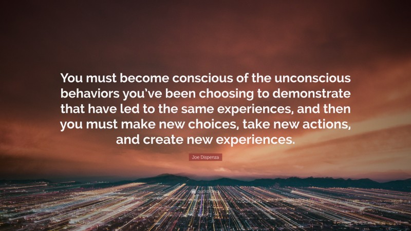 Joe Dispenza Quote: “You must become conscious of the unconscious behaviors you’ve been choosing to demonstrate that have led to the same experiences, and then you must make new choices, take new actions, and create new experiences.”