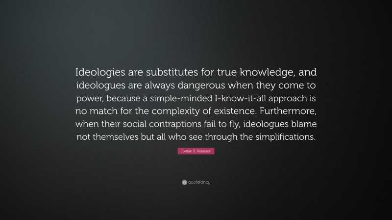 Jordan B. Peterson Quote: “Ideologies are substitutes for true knowledge, and ideologues are always dangerous when they come to power, because a simple-minded I-know-it-all approach is no match for the complexity of existence. Furthermore, when their social contraptions fail to fly, ideologues blame not themselves but all who see through the simplifications.”