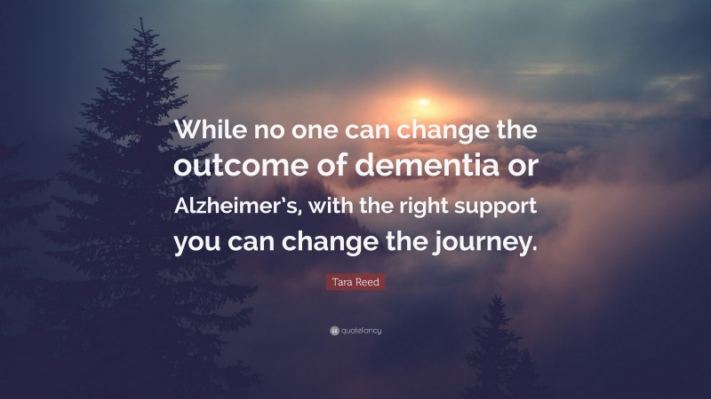 Tara Reed Quote: “While no one can change the outcome of dementia or Alzheimer’s, with the right support you can change the journey.”