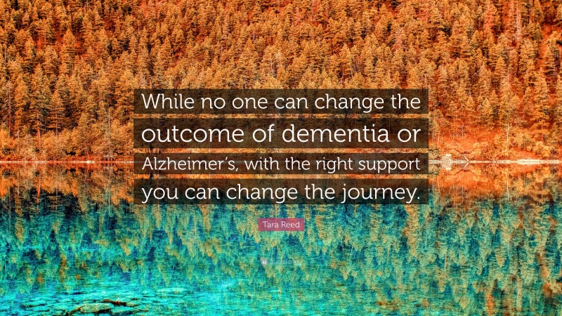 Tara Reed Quote: “While no one can change the outcome of dementia or Alzheimer’s, with the right support you can change the journey.”