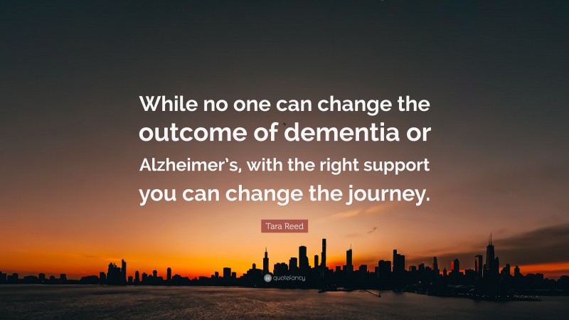 Tara Reed Quote: “While no one can change the outcome of dementia or Alzheimer’s, with the right support you can change the journey.”