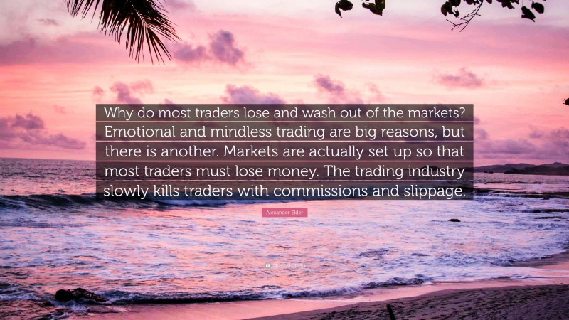 Alexander Elder Quote: “Why do most traders lose and wash out of the markets? Emotional and mindless trading are big reasons, but there is another. Markets are actually set up so that most traders must lose money. The trading industry slowly kills traders with commissions and slippage.”