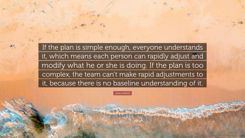 Jocko Willink Quote: “If the plan is simple enough, everyone understands it, which means each person can rapidly adjust and modify what he or she is doing. If the plan is too complex, the team can’t make rapid adjustments to it, because there is no baseline understanding of it.”