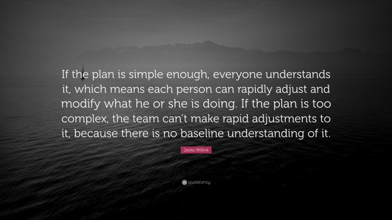 Jocko Willink Quote: “If the plan is simple enough, everyone understands it, which means each person can rapidly adjust and modify what he or she is doing. If the plan is too complex, the team can’t make rapid adjustments to it, because there is no baseline understanding of it.”