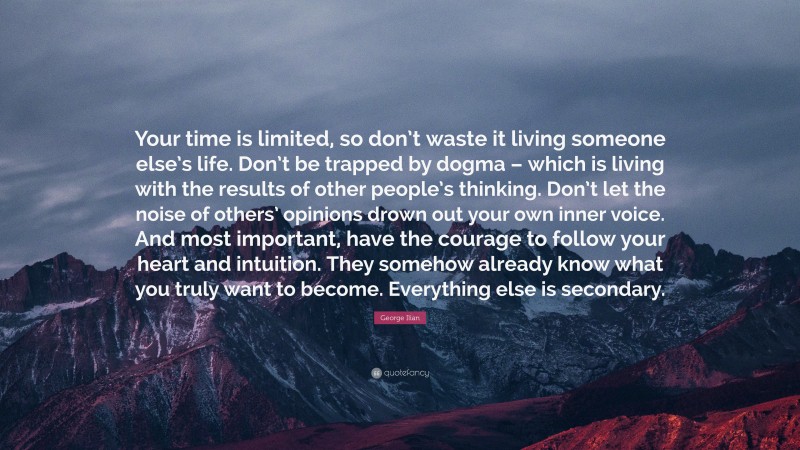 George Ilian Quote: “Your time is limited, so don’t waste it living someone else’s life. Don’t be trapped by dogma – which is living with the results of other people’s thinking. Don’t let the noise of others’ opinions drown out your own inner voice. And most important, have the courage to follow your heart and intuition. They somehow already know what you truly want to become. Everything else is secondary.”