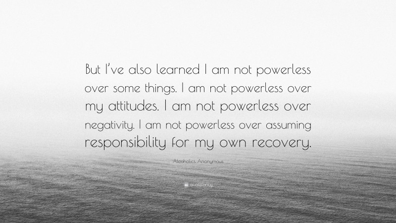 Alcoholics Anonymous Quote: “But I’ve also learned I am not powerless over some things. I am not powerless over my attitudes. I am not powerless over negativity. I am not powerless over assuming responsibility for my own recovery.”