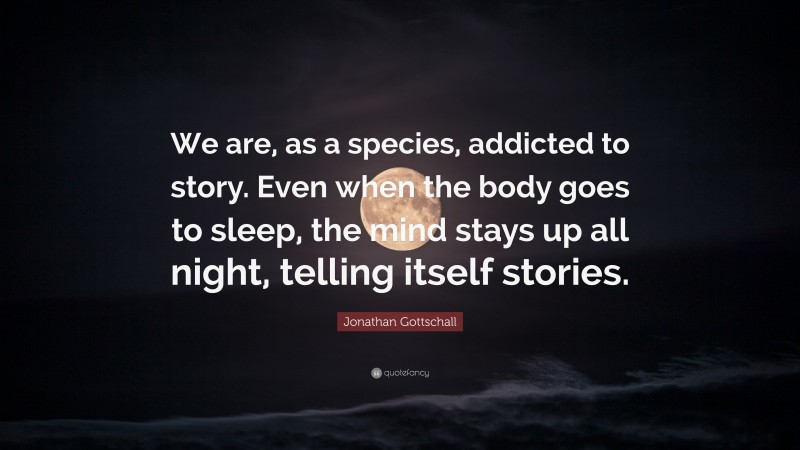 Jonathan Gottschall Quote: “We are, as a species, addicted to story. Even when the body goes to sleep, the mind stays up all night, telling itself stories.”