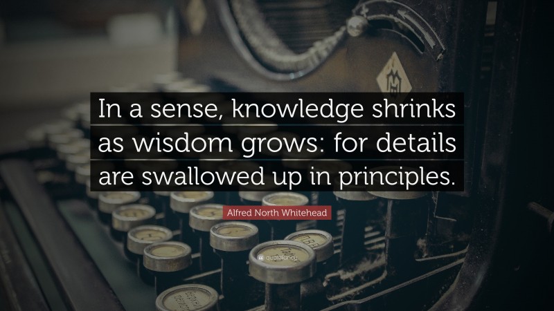 Alfred North Whitehead Quote: “In a sense, knowledge shrinks as wisdom grows: for details are swallowed up in principles.”