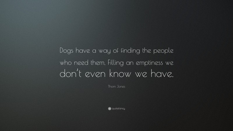 Thom Jones Quote: “Dogs have a way of finding the people who need them, Filling an emptiness we don’t even know we have.”