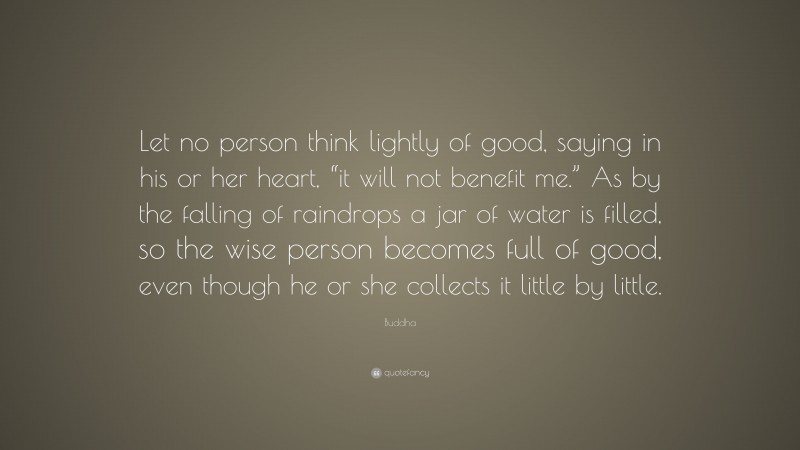 Buddha Quote: “Let no person think lightly of good, saying in his or her heart, “it will not benefit me.” As by the falling of raindrops a jar of water is filled, so the wise person becomes full of good, even though he or she collects it little by little.”