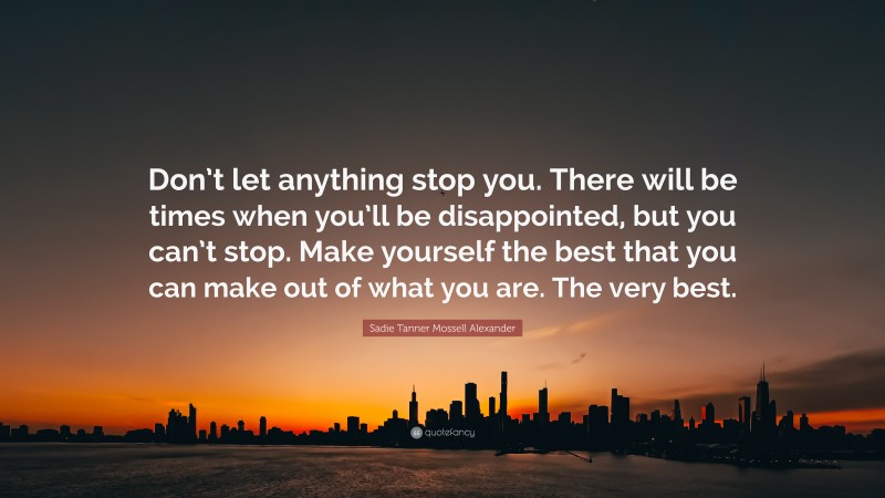 Sadie Tanner Mossell Alexander Quote: “Don’t let anything stop you. There will be times when you’ll be disappointed, but you can’t stop. Make yourself the best that you can make out of what you are. The very best.”